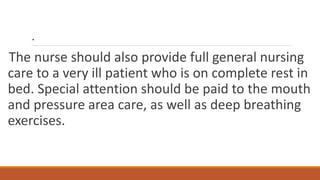 .
The nurse should also provide full general nursing
care to a very ill patient who is on complete rest in
bed. Special attention should be paid to the mouth
and pressure area care, as well as deep breathing
exercises.
 