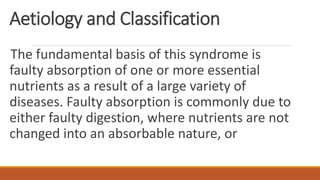 Aetiology and Classification
The fundamental basis of this syndrome is
faulty absorption of one or more essential
nutrients as a result of a large variety of
diseases. Faulty absorption is commonly due to
either faulty digestion, where nutrients are not
changed into an absorbable nature, or
 