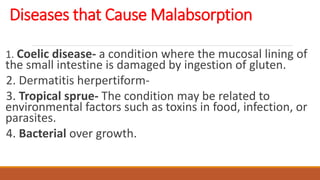 Diseases that Cause Malabsorption
1. Coelic disease- a condition where the mucosal lining of
the small intestine is damaged by ingestion of gluten.
2. Dermatitis herpertiform-
3. Tropical sprue- The condition may be related to
environmental factors such as toxins in food, infection, or
parasites.
4. Bacterial over growth.
 