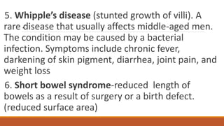 .
5. Whipple’s disease (stunted growth of villi). A
rare disease that usually affects middle-aged men.
The condition may be caused by a bacterial
infection. Symptoms include chronic fever,
darkening of skin pigment, diarrhea, joint pain, and
weight loss
6. Short bowel syndrome-reduced length of
bowels as a result of surgery or a birth defect.
(reduced surface area)
 
