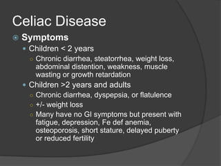 Celiac DiseaseSymptomsChildren < 2 yearsChronic diarrhea, steatorrhea, weight loss, abdominal distention, weakness, muscle wasting or growth retardation Children >2 years and adultsChronic diarrhea, dyspepsia, or flatulence+/- weight lossMany have no GI symptoms but present with fatigue, depression, Fe def anemia, osteoporosis, short stature, delayed puberty or reduced fertility