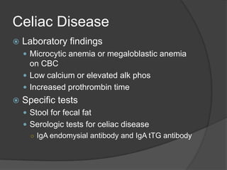 Celiac DiseaseLaboratory findingsMicrocytic anemia or megaloblastic anemia on CBCLow calcium or elevated alkphosIncreased prothrombin timeSpecific testsStool for fecal fatSerologic tests for celiac diseaseIgAendomysial antibody and IgAtTG antibody