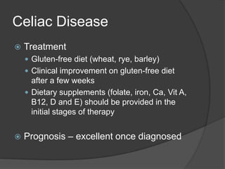 Celiac DiseaseTreatmentGluten-free diet (wheat, rye, barley)Clinical improvement on gluten-free diet after a few weeksDietary supplements (folate, iron, Ca, Vit A, B12, D and E) should be provided in the initial stages of therapyPrognosis – excellent once diagnosed