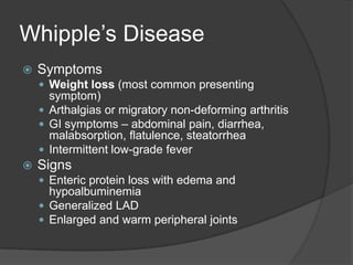 Whipple’s DiseaseSymptomsWeight loss (most common presenting symptom)Arthalgias or migratory non-deforming arthritisGI symptoms – abdominal pain, diarrhea, malabsorption, flatulence, steatorrheaIntermittent low-grade feverSignsEnteric protein loss with edema and hypoalbuminemiaGeneralized LADEnlarged and warm peripheral joints