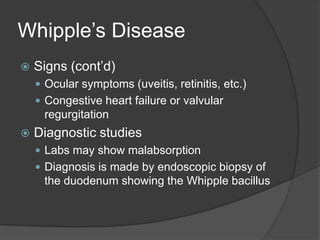 Whipple’s DiseaseSigns (cont’d)Ocular symptoms (uveitis, retinitis, etc.)Congestive heart failure or valvular regurgitationDiagnostic studiesLabs may show malabsorptionDiagnosis is made by endoscopic biopsy of the duodenum showing the Whipple bacillus
