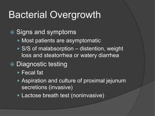 Bacterial OvergrowthSigns and symptomsMost patients are asymptomaticS/S of malabsorption – distention, weight loss and steatorrhea or watery diarrheaDiagnostic testingFecal fatAspiration and culture of proximal jejunum secretions (invasive)Lactose breath test (noninvasive)