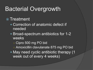 Bacterial OvergrowthTreatmentCorrection of anatomic defect if neededBroad-spectrum antibiotics for 1-2 weeksCipro 500 mg PO bidAmoxicillin clavulanate 875 mg PO bidMay need cyclic antibiotic therapy (1 week out of every 4 weeks)