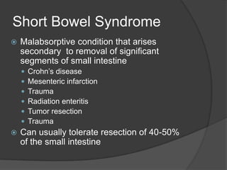 Short Bowel SyndromeMalabsorptive condition that arises secondary  to removal of significant segments of small intestineCrohn’s diseaseMesenteric infarctionTraumaRadiation enteritisTumor resectionTraumaCan usually tolerate resection of 40-50% of the small intestine