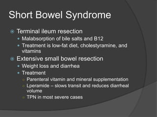 Short Bowel SyndromeTerminal ileum resectionMalabsorption of bile salts and B12Treatment is low-fat diet, cholestyramine, and vitaminsExtensive small bowel resectionWeight loss and diarrheaTreatmentParenteral vitamin and mineral supplementationLperamide – slows transit and reduces diarrheal volumeTPN in most severe cases