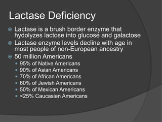 Lactase DeficiencyLactase is a brush border enzyme that hydolyzes lactose into glucose and galactoseLactase enzyme levels decline with age in most people of non-European ancestry50 million Americans95% of Native Americans90% of Asian Americans70% of African Americans60% of Jewish Americans 50% of Mexican Americans<25% Caucasian Americans