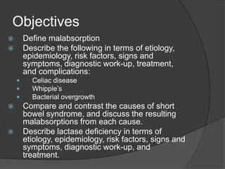 ObjectivesDefine malabsorptionDescribe the following in terms of etiology, epidemiology, risk factors, signs and symptoms, diagnostic work-up, treatment, and complications:Celiac diseaseWhipple’s Bacterial overgrowth Compare and contrast the causes of short bowel syndrome, and discuss the resulting malabsorptions from each cause.Describe lactase deficiency in terms of etiology, epidemiology, risk factors, signs and symptoms, diagnostic work-up, and treatment.