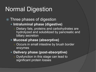 Normal DigestionThree phases of digestionIntraluminal phase (digestive)Dietary fats, proteins and carbohydrates are hydrolyzed and solubilized by pancreatic and biliary secretionMucosal phase (absorptive)Occurs in small intestine by brush border enzymesDelivery phase (post-absorptive)Dysfunction in this stage can lead to significant protein losses