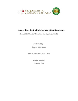 A care for client with Malabsorption Syndrome
  In partial fulfillment of Related Learning Experience (R.L.E)




                         Submitted By:

                    Roderos, Mitch Angela



              BSN 4C GROUP II S.Y 2011-2012



                       Clinical Instructor

                       Sir. Oliver Virata
 