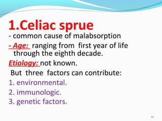 1.Celiac sprue 
- common cause of malabsorption 
- Age: ranging from first year of life 
through the eighth decade. 
Etiology: not known. 
But three factors can contribute: 
1. environmental. 
2. immunologic. 
3. genetic factors. 
11 
 