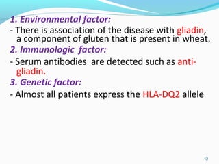 1. Environmental factor: 
- There is association of the disease with gliadin, 
a component of gluten that is present in wheat. 
2. Immunologic factor: 
- Serum antibodies are detected such as anti-gliadin. 
3. Genetic factor: 
- Almost all patients express the HLA-DQ2 allele 
12 
 
