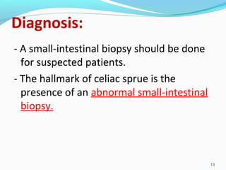 Diagnosis: 
- A small-intestinal biopsy should be done 
for suspected patients. 
- The hallmark of celiac sprue is the 
presence of an abnormal small-intestinal 
biopsy. 
13 
 