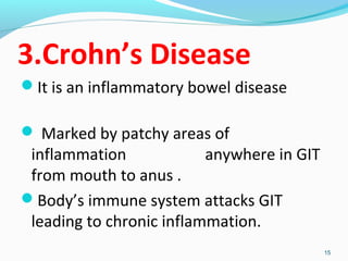 3.Crohn’s Disease 
It is an inflammatory bowel disease 
 Marked by patchy areas of 
inflammation anywhere in GIT 
from mouth to anus . 
Body’s immune system attacks GIT 
leading to chronic inflammation. 
15 
 