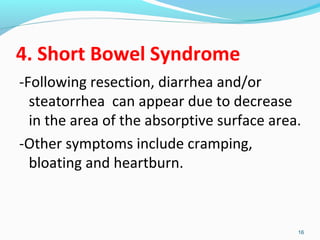 4. Short Bowel Syndrome 
-Following resection, diarrhea and/or 
steatorrhea can appear due to decrease 
in the area of the absorptive surface area. 
-Other symptoms include cramping, 
bloating and heartburn. 
16 
 
