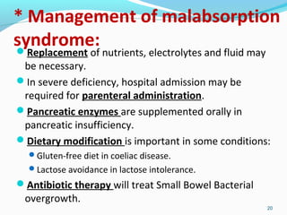 * Management of malabsorption 
syndrome: 
Replacement of nutrients, electrolytes and fluid may 
be necessary. 
In severe deficiency, hospital admission may be 
required for parenteral administration. 
Pancreatic enzymes are supplemented orally in 
pancreatic insufficiency. 
Dietary modification is important in some conditions: 
Gluten-free diet in coeliac disease. 
Lactose avoidance in lactose intolerance. 
Antibiotic therapy will treat Small Bowel Bacterial 
overgrowth. 
20 
 