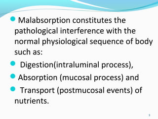 Malabsorption constitutes the 
pathological interference with the 
normal physiological sequence of body 
such as: 
 Digestion(intraluminal process), 
Absorption (mucosal process) and 
 Transport (postmucosal events) of 
nutrients. 
3 
 