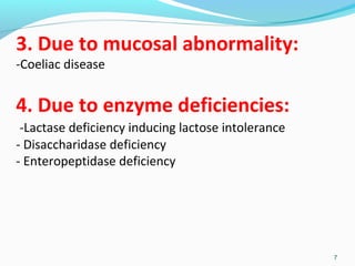 3. Due to mucosal abnormality: 
-Coeliac disease 
4. Due to enzyme deficiencies: 
-Lactase deficiency inducing lactose intolerance 
- Disaccharidase deficiency 
- Enteropeptidase deficiency 
7 
 