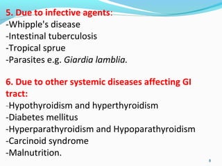 5. Due to infective agents: 
-Whipple's disease 
-Intestinal tuberculosis 
-Tropical sprue 
-Parasites e.g. Giardia lamblia. 
6. Due to other systemic diseases affecting GI 
tract: 
-Hypothyroidism and hyperthyroidism 
-Diabetes mellitus 
-Hyperparathyroidism and Hypoparathyroidism 
-Carcinoid syndrome 
-Malnutrition. 
8 
 