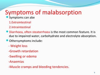 Symptoms of malabsorption 
Symptoms can abe 
1.Extraintestinal 
2.Intraintestinal 
Diarrhoea, often steatorrhoea is the most common feature. It is 
due to impaired water, carbohydrate and electrolyte absorption. 
Othersymptoms include: 
- Weight loss 
-Growth retardation 
-Swelling or edema 
-Anaemias 
-Muscle cramps and bleeding tendencies. 
9 
 