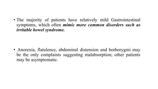 • The majority of patients have relatively mild Gastrointestinal
symptoms, which often mimic more common disorders such as
irritable bowel syndrome.
• Anorexia, flatulence, abdominal distension and borborygmi may
be the only complaints suggesting malabsorption; other patients
may be asymptomatic.
 