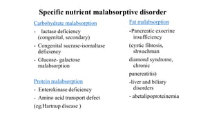 Specific nutrient malabsorptive disorder
Carbohydrate malabsorption
- lactase deficiency
(congenital, secondary)
- Congenital sucrase-isomaltase
deficiency
- Glucose- galactose
malabsorption
Protein malabsorption
- Enterokinase deficiency
- Amino acid transport defect
(eg;Hartnup disease )
Fat malabsorption
-Pancreatic exocrine
insufficiency
(cystic fibrosis,
shwachman
diamond syndrome,
chronic
pancreatitis)
-liver and biliary
disorders
- abetalipoproteinemia
 