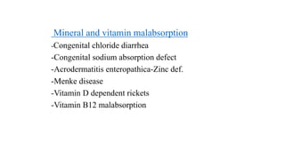 Mineral and vitamin malabsorption
-Congenital chloride diarrhea
-Congenital sodium absorption defect
-Acrodermatitis enteropathica-Zinc def.
-Menke disease
-Vitamin D dependent rickets
-Vitamin B12 malabsorption
 
