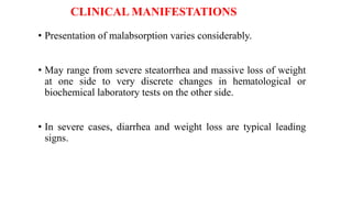 CLINICAL MANIFESTATIONS
• Presentation of malabsorption varies considerably.
• May range from severe steatorrhea and massive loss of weight
at one side to very discrete changes in hematological or
biochemical laboratory tests on the other side.
• In severe cases, diarrhea and weight loss are typical leading
signs.
 