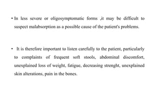 • In less severe or oligosymptomatic forms ,it may be difficult to
suspect malabsorption as a possible cause of the patient's problems.
• It is therefore important to listen carefully to the patient, particularly
to complaints of frequent soft stools, abdominal discomfort,
unexplained loss of weight, fatigue, decreasing strenght, unexplained
skin alterations, pain in the bones.
 