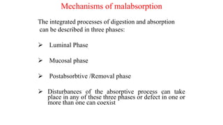 Mechanisms of malabsorption
The integrated processes of digestion and absorption
can be described in three phases:
 Luminal Phase
 Mucosal phase
 Postabsorbtive /Removal phase
 Disturbances of the absorptive process can take
place in any of these three phases or defect in one or
more than one can coexist
 