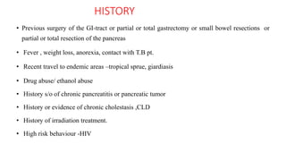 HISTORY
• Previous surgery of the GI-tract or partial or total gastrectomy or small bowel resections or
partial or total resection of the pancreas
• Fever , weight loss, anorexia, contact with T.B pt.
• Recent travel to endemic areas –tropical sprue, giardiasis
• Drug abuse/ ethanol abuse
• History s/o of chronic pancreatitis or pancreatic tumor
• History or evidence of chronic cholestasis ,CLD
• History of irradiation treatment.
• High risk behaviour -HIV
 