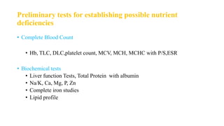Preliminary tests for establishing possible nutrient
deficiencies
• Complete Blood Count
• Hb, TLC, DLC,platelet count, MCV, MCH, MCHC with P/S,ESR
• Biochemical tests
• Liver function Tests, Total Protein with albumin
• Na/K, Ca, Mg, P, Zn
• Complete iron studies
• Lipid profile
 