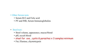 • Other Serum tests
• Serum B12 and Folic acid
• PT and INR, Serum Immunoglobulins
• Stool test-
• Stool volume, appearance, mucus/blood
• pH, occult blood
• stool for ova , cysts & parasites x 3 samples minimum
• Fat, Elastase, chymotrypsin
 