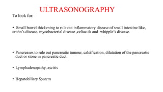 ULTRASONOGRAPHY
To look for:
• Small bowel thickening to rule out inflammatory disease of small intestine like,
crohn’s disease, mycobacterial disease ,celiac ds and whipple’s disease.
• Pancreases to rule out pancreatic tumour, calcification, dilatation of the pancreatic
duct or stone in pancreatic duct
• Lymphadenopathy, ascitis
• Hepatobiliary System
 