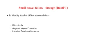 Small bowel follow –through (BaMFT)
• To identify focal or diffuse abnormalities –
• Diverticula
• stagnant loops of intestine
• intestine fistula and tumours
 