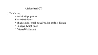 Abdominal CT
• To rule out
• Intestinal lymphoma
• Intestinal fistula
• Thickening of small bowel wall in crohn’s disease
• Enlarged lymph node
• Pancreatic diseases
 