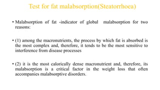 Test for fat malabsorption(Steatorrhoea)
• Malabsorption of fat -indicator of global malabsorption for two
reasons:
• (1) among the macronutrients, the process by which fat is absorbed is
the most complex and, therefore, it tends to be the most sensitive to
interference from disease processes
• (2) it is the most calorically dense macronutrient and, therefore, its
malabsorption is a critical factor in the weight loss that often
accompanies malabsorptive disorders.
 