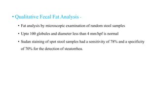 • Qualitative Fecal Fat Analysis -
• Fat analysis by microscopic examination of random stool samples
• Upto 100 globules and diameter less than 4 mm/hpf is normal
• Sudan staining of spot stool samples had a sensitivity of 78% and a specificity
of 70% for the detection of steatorrhea.
 