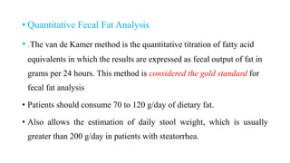 • Quantitative Fecal Fat Analysis
• .The van de Kamer method is the quantitative titration of fatty acid
equivalents in which the results are expressed as fecal output of fat in
grams per 24 hours. This method is considered the gold standard for
fecal fat analysis
• Patients should consume 70 to 120 g/day of dietary fat.
• Also allows the estimation of daily stool weight, which is usually
greater than 200 g/day in patients with steatorrhea.
 