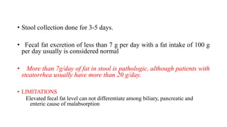 • Stool collection done for 3-5 days.
• Fecal fat excretion of less than 7 g per day with a fat intake of 100 g
per day usually is considered normal
• More than 7g/day of fat in stool is pathologic, although patients with
steatorrhea usually have more than 20 g/day.
• LIMITATIONS
Elevated fecal fat level can not differentiate among biliary, pancreatic and
enteric cause of malabsorption
 