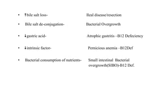 • bile salt loss- Ileal disease/resection
• Bile salt de-conjugation- Bacterial Overgrowth
• gastric acid- Atrophic gastritis –B12 Defeciency
• intrinsic factor- Pernicious anemia –B12Def
• Bacterial consumption of nutrients- Small intestinal Bacterial
overgrowth(SIBO)-B12 Def.
 