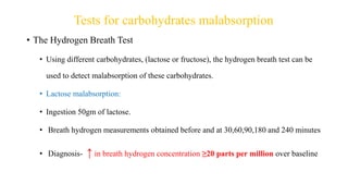 Tests for carbohydrates malabsorption
• The Hydrogen Breath Test
• Using different carbohydrates, (lactose or fructose), the hydrogen breath test can be
used to detect malabsorption of these carbohydrates.
• Lactose malabsorption:
• Ingestion 50gm of lactose.
• Breath hydrogen measurements obtained before and at 30,60,90,180 and 240 minutes
• Diagnosis- ↑ in breath hydrogen concentration ≥20 parts per million over baseline
 