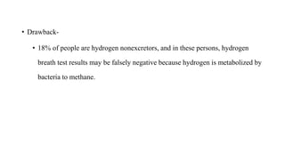 • Drawback-
• 18% of people are hydrogen nonexcretors, and in these persons, hydrogen
breath test results may be falsely negative because hydrogen is metabolized by
bacteria to methane.
 