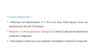 • Lactose tolerance test —
• Following oral administration of a 50 g test dose, blood glucose levels are
monitored at 0, 60, and 120 minutes.
• Diagnosis -↑ in blood glucose by ≤20 mg/dL (1.1mmol/L) plus the development of
symptoms is diagnostic.
• False negative results can occur in patients with diabetes or bacterial overgrowth.
 