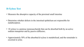 D-Xylose Test
• Measures the absorptive capacity of the proximal small intestine
• Determine whether defects in the intestinal epithelium are responsible for
malabsorption.
• D xylose is a pentose monosaccharide that can be absorbed both by an active
sodium transporter and by passive diffusion..
• Approximately 50% of the absorbed d-xylose is metabolized, and the remainder is
excreted in urine.
 