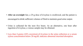 • After an overnight fast, a 25-g dose of d-xylose is swallowed, and the patient is
encouraged to drink sufficient volumes of fluid to maintain good urine output.
• Urine is collected for the next five hours. As an alternative, one hour after
ingestion of d-xylose, a venous sample may be obtained.
• Less than 4 grams (16% excretion) of d-xylose in the urine collection or a serum
xylose concentration below 20 mg/dL indicates abnormal intestinal absorption
 