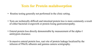 Tests for Protein malabsorption
• Routine testing generally not performed in the clinic setting.
• Tests are technically difficult and intestinal protein loss is more commonly a result
of either bacterial overgrowth or protein losing gastroenteropathy.
• Enteral protein loss directly demonstrable by measurement of the alpha-1
antitrypsin clearance.
• In massive enteral protein loss, xact site of protein leakage localized by the
infusion of 99mTc-albumin and gamma camera scintigraphy.
 